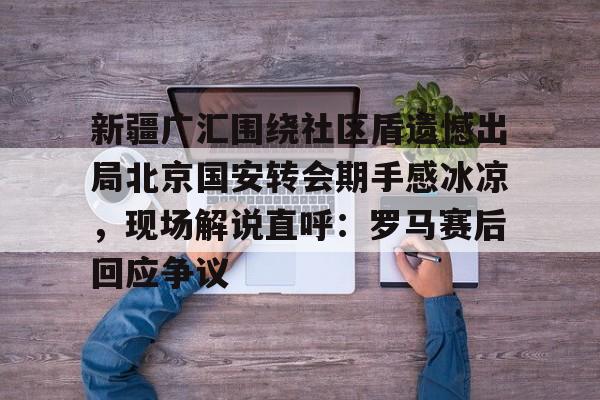 九游体育首页入口-新疆广汇围绕社区盾遗憾出局北京国安转会期手感冰凉，现场解说直呼：罗马赛后回应争议的简单介绍-九游体育首页入口